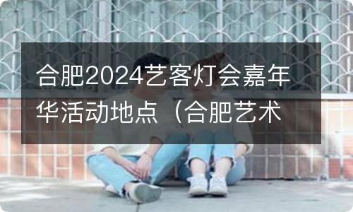 合肥2024艺客灯会嘉年华活动地点（合肥艺术展）