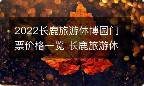 2022长鹿旅游休博园门票价格一览 长鹿旅游休博园门票多少