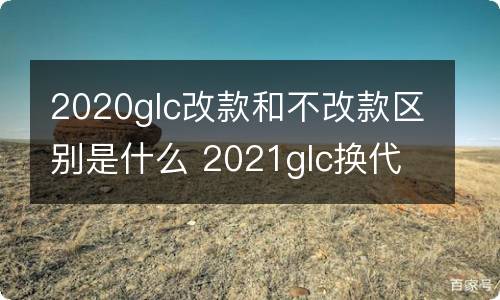 2020glc改款和不改款区别是什么 2021glc换代